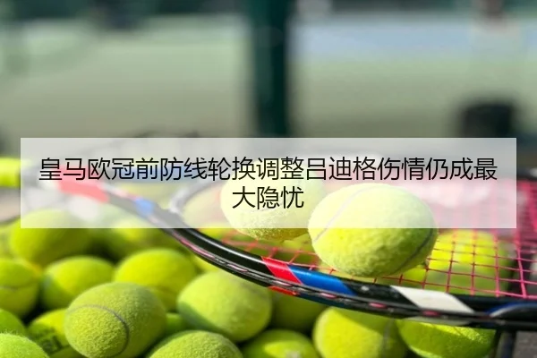 皇马欧冠前防线轮换调整吕迪格伤情仍成最大隐忧