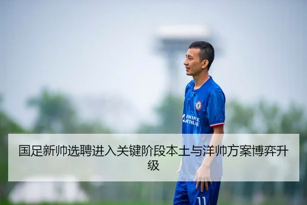 国足新帅选聘进入关键阶段本土与洋帅方案博弈升级