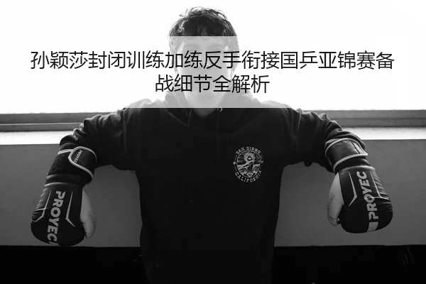孙颖莎封闭训练加练反手衔接国乒亚锦赛备战细节全解析