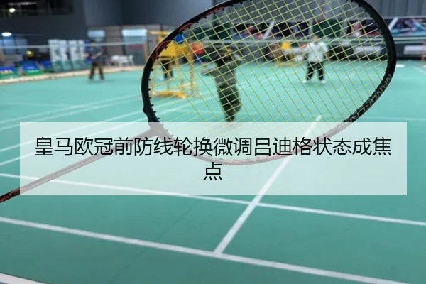 皇马欧冠前防线轮换微调吕迪格状态成焦点
