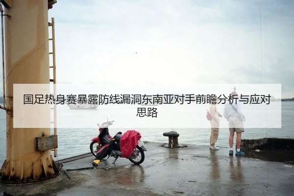 国足热身赛暴露防线漏洞东南亚对手前瞻分析与应对思路